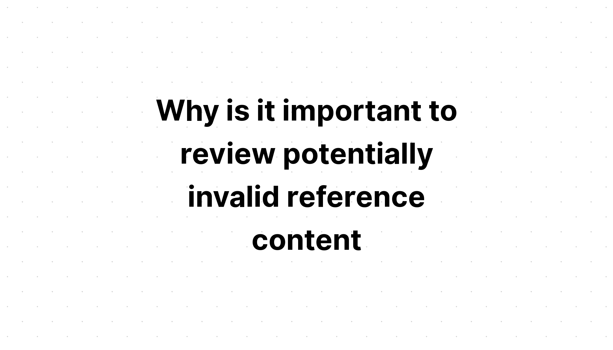 why-is-it-important-to-review-potentially-invalid-reference-content